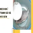 Hướng dẫn cách khử sạch mùi tanh thực phẩm chuẩn nhất